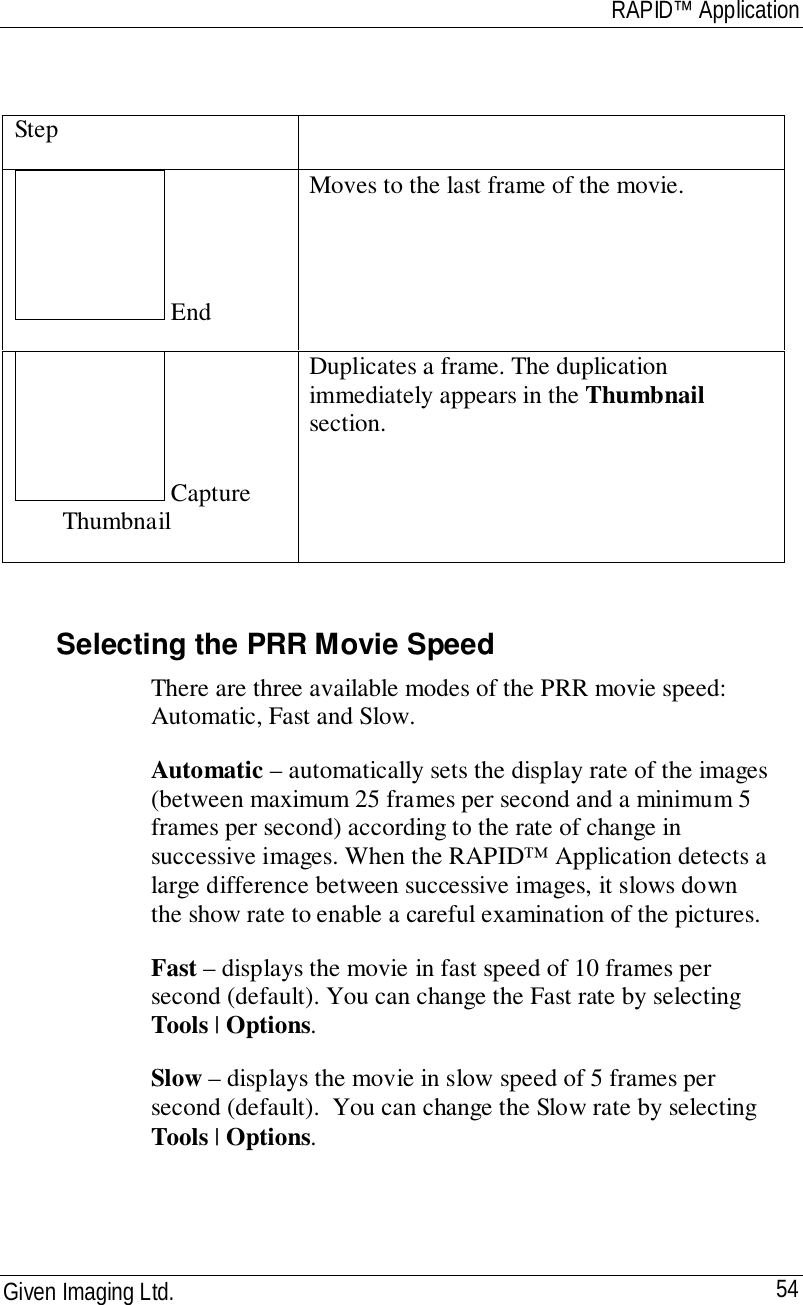 RAPID™ ApplicationGiven Imaging Ltd. 54Step EndMoves to the last frame of the movie. CaptureThumbnailDuplicates a frame. The duplicationimmediately appears in the Thumbnailsection.Selecting the PRR Movie SpeedThere are three available modes of the PRR movie speed:Automatic, Fast and Slow.Automatic – automatically sets the display rate of the images(between maximum 25 frames per second and a minimum 5frames per second) according to the rate of change insuccessive images. When the RAPID™ Application detects alarge difference between successive images, it slows downthe show rate to enable a careful examination of the pictures.Fast – displays the movie in fast speed of 10 frames persecond (default). You can change the Fast rate by selectingTools | Options.Slow – displays the movie in slow speed of 5 frames persecond (default).  You can change the Slow rate by selectingTools | Options.