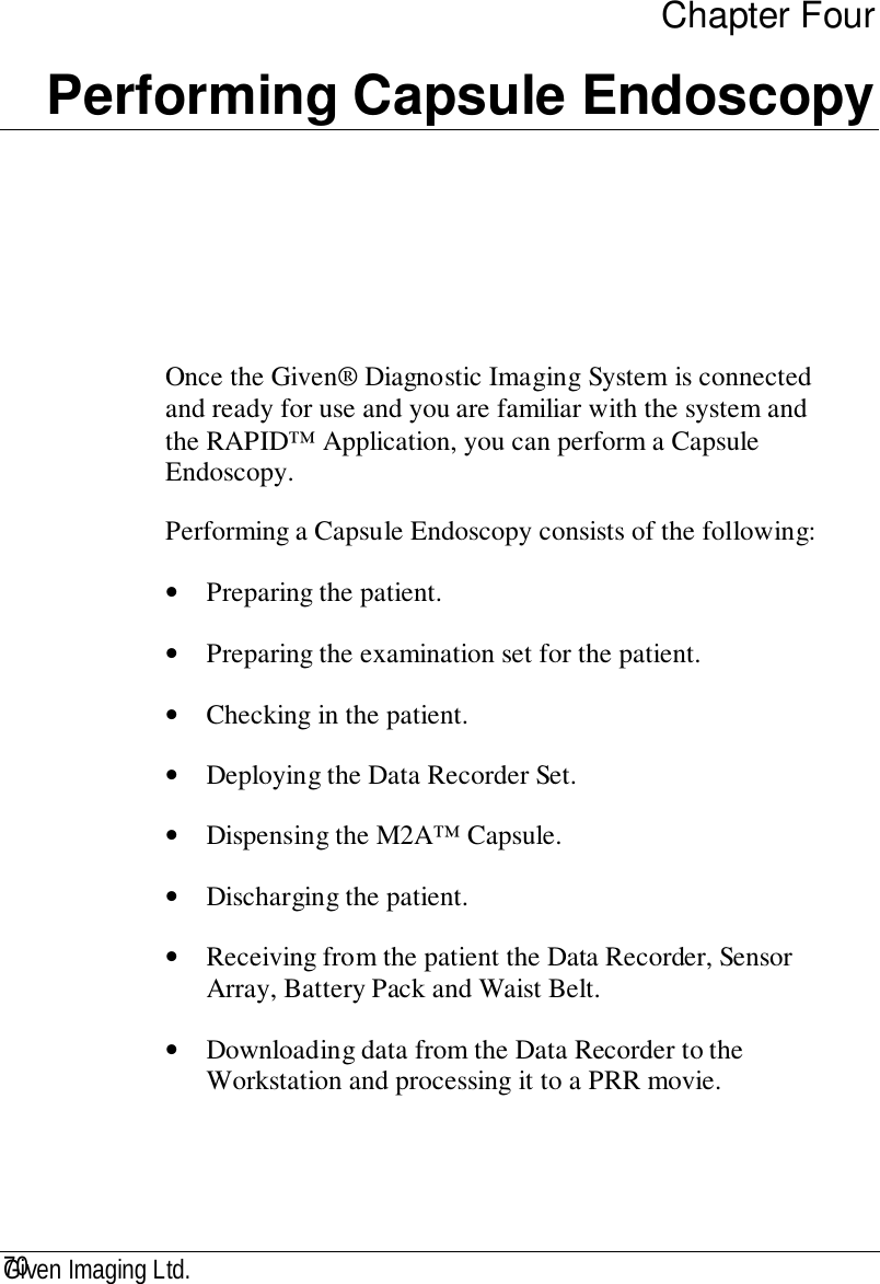 Given Imaging Ltd.70Chapter FourPerforming Capsule EndoscopyOnce the Given® Diagnostic Imaging System is connectedand ready for use and you are familiar with the system andthe RAPID™ Application, you can perform a CapsuleEndoscopy.Performing a Capsule Endoscopy consists of the following:• Preparing the patient.• Preparing the examination set for the patient.• Checking in the patient.• Deploying the Data Recorder Set.• Dispensing the M2A™ Capsule.• Discharging the patient.• Receiving from the patient the Data Recorder, SensorArray, Battery Pack and Waist Belt.• Downloading data from the Data Recorder to theWorkstation and processing it to a PRR movie.