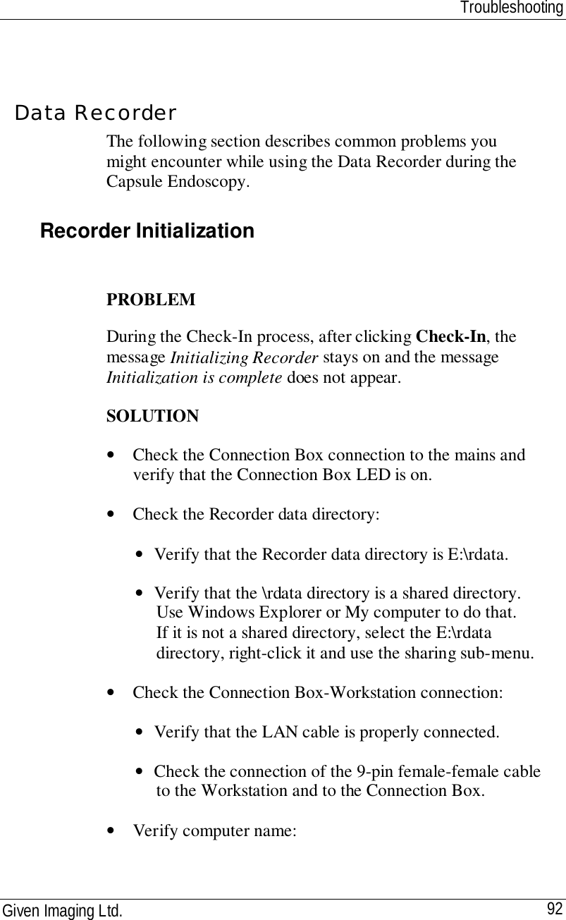 TroubleshootingGiven Imaging Ltd. 92Data RecorderThe following section describes common problems youmight encounter while using the Data Recorder during theCapsule Endoscopy.Recorder InitializationPROBLEMDuring the Check-In process, after clicking Check-In, themessage Initializing Recorder stays on and the messageInitialization is complete does not appear.SOLUTION• Check the Connection Box connection to the mains andverify that the Connection Box LED is on.• Check the Recorder data directory:• Verify that the Recorder data directory is E:\rdata.• Verify that the \rdata directory is a shared directory.Use Windows Explorer or My computer to do that.If it is not a shared directory, select the E:\rdatadirectory, right-click it and use the sharing sub-menu.• Check the Connection Box-Workstation connection:• Verify that the LAN cable is properly connected.• Check the connection of the 9-pin female-female cableto the Workstation and to the Connection Box.• Verify computer name:
