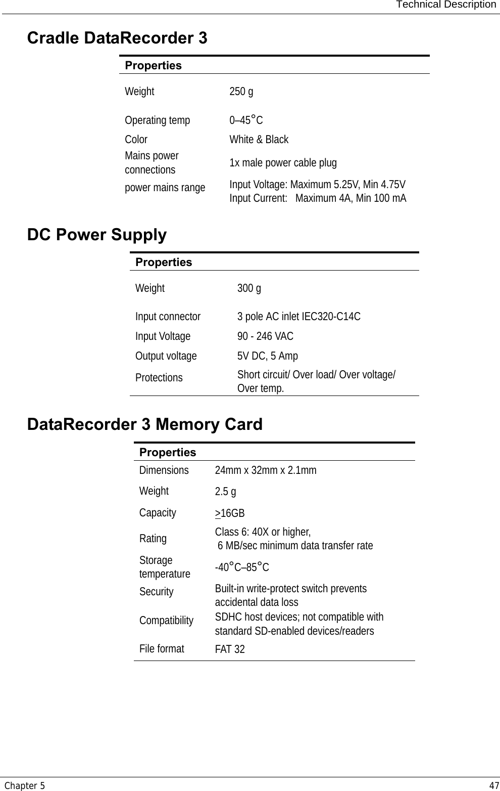 Technical DescriptionChapter 5 47Cradle DataRecorder 3DC Power SupplyDataRecorder 3 Memory CardPropertiesWeight 250 gOperating temp  0–45°CColor White &amp; BlackMains power connections 1x male power cable plugpower mains range Input Voltage: Maximum 5.25V, Min 4.75VInput Current:   Maximum 4A, Min 100 mAPropertiesWeight 300 gInput connector  3 pole AC inlet IEC320-C14CInput Voltage 90 - 246 VACOutput voltage 5V DC, 5 AmpProtections Short circuit/ Over load/ Over voltage/ Over temp.PropertiesDimensions 24mm x 32mm x 2.1mmWeight 2.5 gCapacity &gt;16GBRating Class 6: 40X or higher, 6 MB/sec minimum data transfer rate Storage temperature -40°C–85°CSecurity Built-in write-protect switch prevents accidental data loss Compatibility SDHC host devices; not compatible with standard SD-enabled devices/readers File format FAT 32 