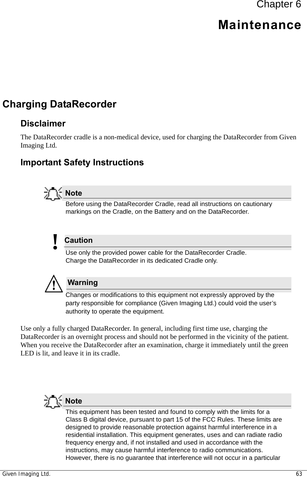 Given Imaging Ltd. 63Chapter 6MaintenanceCharging DataRecorder DisclaimerThe DataRecorder cradle is a non-medical device, used for charging the DataRecorder from Given Imaging Ltd.Important Safety InstructionsNoteBefore using the DataRecorder Cradle, read all instructions on cautionary markings on the Cradle, on the Battery and on the DataRecorder. Caution!Use only the provided power cable for the DataRecorder Cradle. Charge the DataRecorder in its dedicated Cradle only.WarningChanges or modifications to this equipment not expressly approved by the party responsible for compliance (Given Imaging Ltd.) could void the user’s authority to operate the equipment.Use only a fully charged DataRecorder. In general, including first time use, charging the DataRecorder is an overnight process and should not be performed in the vicinity of the patient. When you receive the DataRecorder after an examination, charge it immediately until the green LED is lit, and leave it in its cradle. NoteThis equipment has been tested and found to comply with the limits for a Class B digital device, pursuant to part 15 of the FCC Rules. These limits are designed to provide reasonable protection against harmful interference in a residential installation. This equipment generates, uses and can radiate radio frequency energy and, if not installed and used in accordance with the instructions, may cause harmful interference to radio communications. However, there is no guarantee that interference will not occur in a particular 