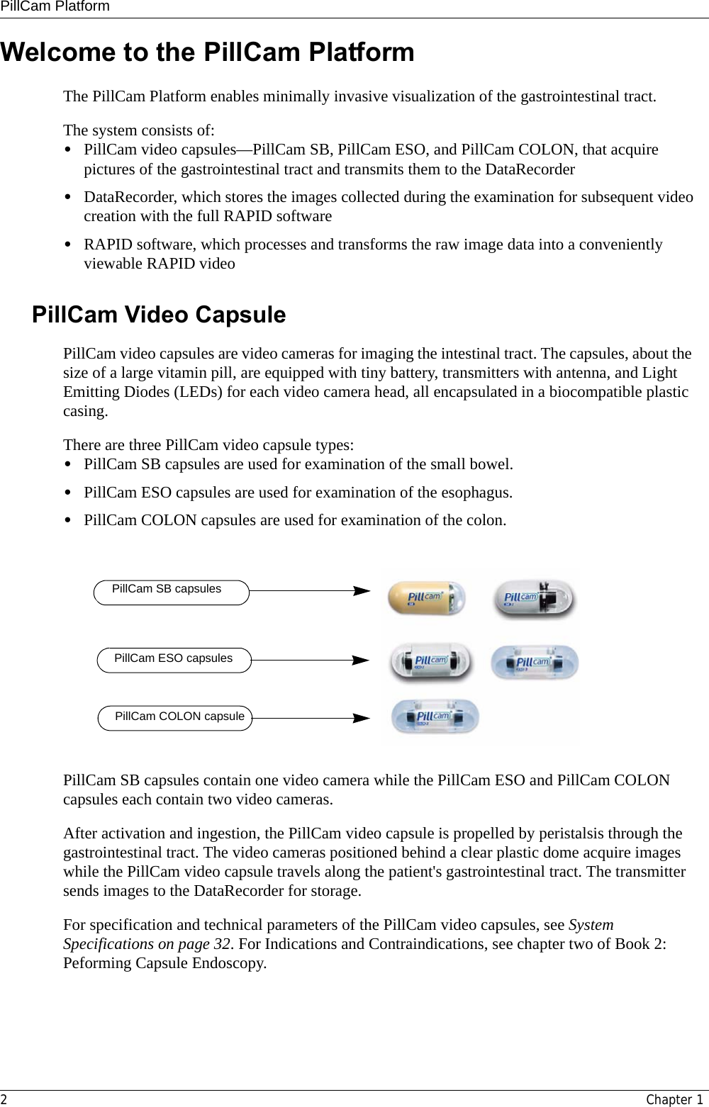 PillCam Platform2Chapter 1Welcome to the PillCam PlatformThe PillCam Platform enables minimally invasive visualization of the gastrointestinal tract. The system consists of:•PillCam video capsules—PillCam SB, PillCam ESO, and PillCam COLON, that acquire pictures of the gastrointestinal tract and transmits them to the DataRecorder•DataRecorder, which stores the images collected during the examination for subsequent video creation with the full RAPID software •RAPID software, which processes and transforms the raw image data into a conveniently viewable RAPID videoPillCam Video CapsulePillCam video capsules are video cameras for imaging the intestinal tract. The capsules, about the size of a large vitamin pill, are equipped with tiny battery, transmitters with antenna, and Light Emitting Diodes (LEDs) for each video camera head, all encapsulated in a biocompatible plastic casing.There are three PillCam video capsule types: •PillCam SB capsules are used for examination of the small bowel.•PillCam ESO capsules are used for examination of the esophagus. •PillCam COLON capsules are used for examination of the colon.PillCam SB capsules contain one video camera while the PillCam ESO and PillCam COLON capsules each contain two video cameras. After activation and ingestion, the PillCam video capsule is propelled by peristalsis through the gastrointestinal tract. The video cameras positioned behind a clear plastic dome acquire images while the PillCam video capsule travels along the patient&apos;s gastrointestinal tract. The transmitter sends images to the DataRecorder for storage. For specification and technical parameters of the PillCam video capsules, see System Specifications on page 32. For Indications and Contraindications, see chapter two of Book 2: Peforming Capsule Endoscopy. PillCam SB capsulesPillCam ESO capsulesPillCam COLON capsule