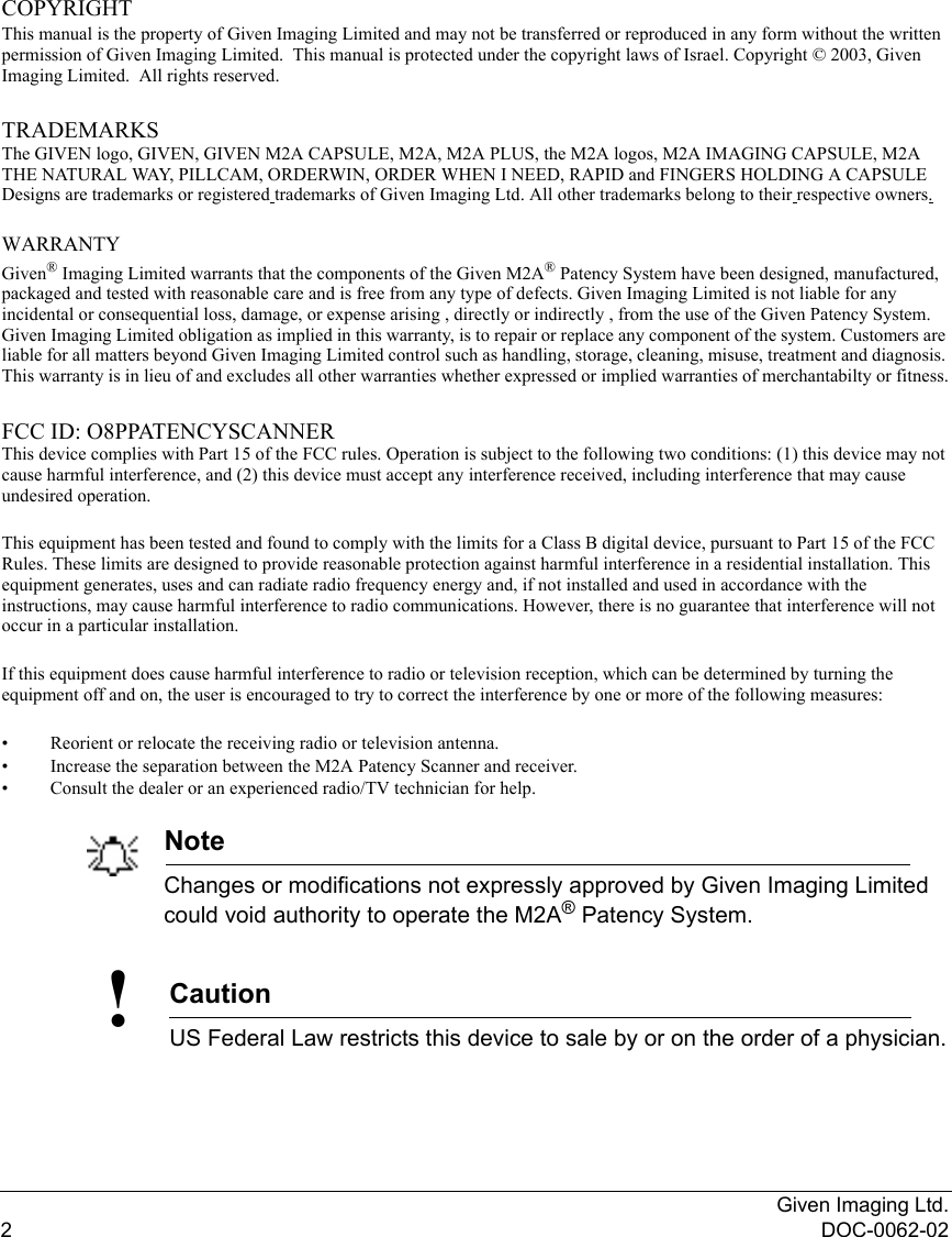 Given Imaging Ltd.2DOC-0062-02COPYRIGHTThis manual is the property of Given Imaging Limited and may not be transferred or reproduced in any form without the written permission of Given Imaging Limited.  This manual is protected under the copyright laws of Israel. Copyright © 2003, Given Imaging Limited.  All rights reserved.TRADEMARKSThe GIVEN logo, GIVEN, GIVEN M2A CAPSULE, M2A, M2A PLUS, the M2A logos, M2A IMAGING CAPSULE, M2A THE NATURAL WAY, PILLCAM, ORDERWIN, ORDER WHEN I NEED, RAPID and FINGERS HOLDING A CAPSULE Designs are trademarks or registered trademarks of Given Imaging Ltd. All other trademarks belong to their respective owners. WARRANTYGiven® Imaging Limited warrants that the components of the Given M2A® Patency System have been designed, manufactured, packaged and tested with reasonable care and is free from any type of defects. Given Imaging Limited is not liable for any incidental or consequential loss, damage, or expense arising , directly or indirectly , from the use of the Given Patency System. Given Imaging Limited obligation as implied in this warranty, is to repair or replace any component of the system. Customers are liable for all matters beyond Given Imaging Limited control such as handling, storage, cleaning, misuse, treatment and diagnosis. This warranty is in lieu of and excludes all other warranties whether expressed or implied warranties of merchantabilty or fitness.FCC ID: O8PPATENCYSCANNERThis device complies with Part 15 of the FCC rules. Operation is subject to the following two conditions: (1) this device may not cause harmful interference, and (2) this device must accept any interference received, including interference that may cause undesired operation.This equipment has been tested and found to comply with the limits for a Class B digital device, pursuant to Part 15 of the FCC Rules. These limits are designed to provide reasonable protection against harmful interference in a residential installation. This equipment generates, uses and can radiate radio frequency energy and, if not installed and used in accordance with the instructions, may cause harmful interference to radio communications. However, there is no guarantee that interference will not occur in a particular installation.If this equipment does cause harmful interference to radio or television reception, which can be determined by turning the equipment off and on, the user is encouraged to try to correct the interference by one or more of the following measures:• Reorient or relocate the receiving radio or television antenna.• Increase the separation between the M2A Patency Scanner and receiver.• Consult the dealer or an experienced radio/TV technician for help.NoteChanges or modifications not expressly approved by Given Imaging Limited could void authority to operate the M2A® Patency System.Caution!US Federal Law restricts this device to sale by or on the order of a physician.