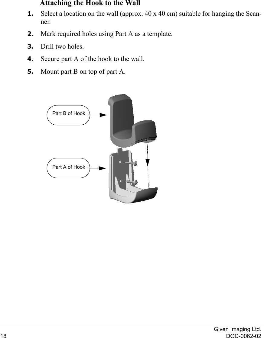 Given Imaging Ltd.18 DOC-0062-02Attaching the Hook to the Wall1. Select a location on the wall (approx. 40 x 40 cm) suitable for hanging the Scan-ner.2. Mark required holes using Part A as a template.3. Drill two holes.4. Secure part A of the hook to the wall.5. Mount part B on top of part A. Part B of HookPart A of Hook