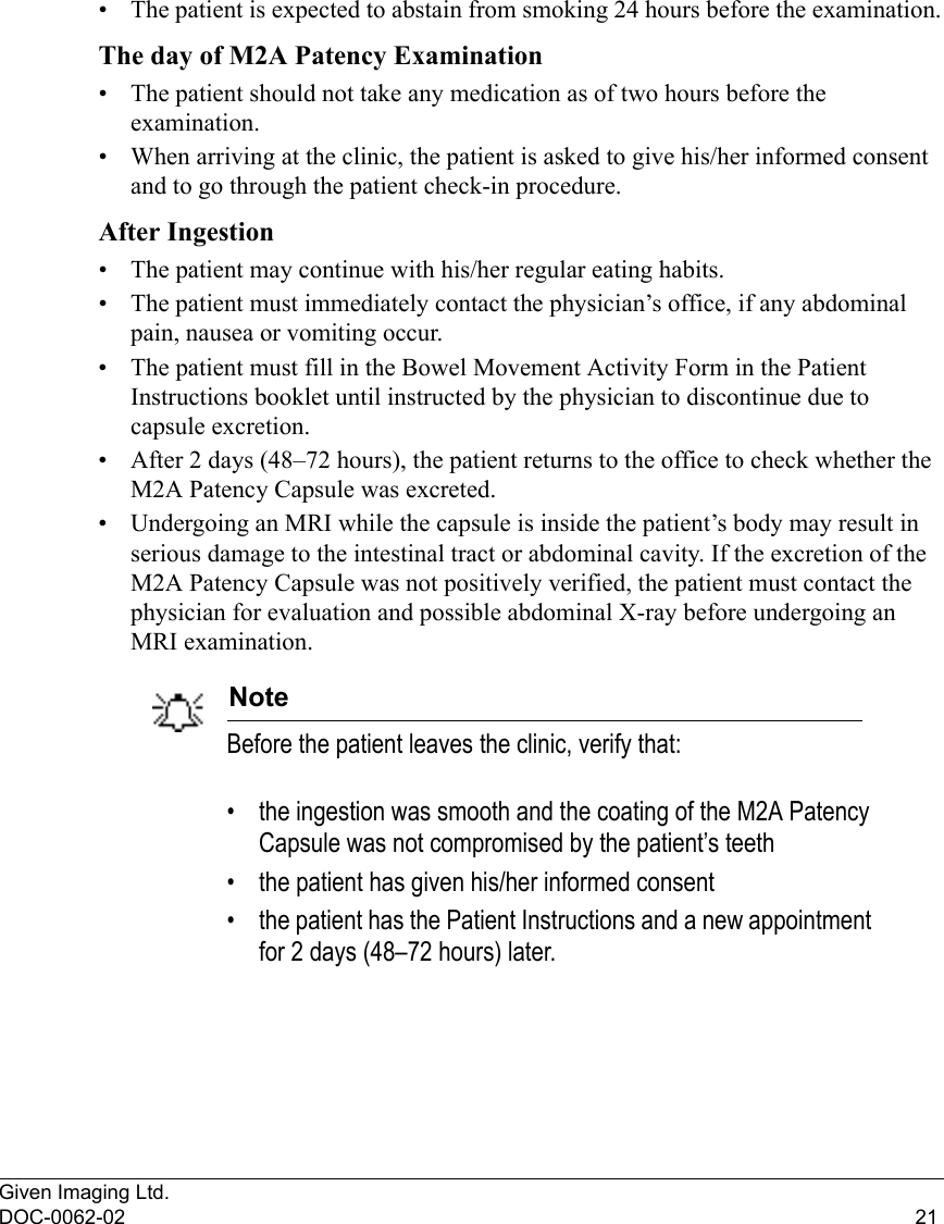 Given Imaging Ltd.DOC-0062-02 21• The patient is expected to abstain from smoking 24 hours before the examination.The day of M2A Patency Examination• The patient should not take any medication as of two hours before the examination.• When arriving at the clinic, the patient is asked to give his/her informed consent and to go through the patient check-in procedure.After Ingestion• The patient may continue with his/her regular eating habits. • The patient must immediately contact the physician’s office, if any abdominal pain, nausea or vomiting occur.• The patient must fill in the Bowel Movement Activity Form in the Patient Instructions booklet until instructed by the physician to discontinue due to capsule excretion. • After 2 days (48–72 hours), the patient returns to the office to check whether the M2A Patency Capsule was excreted.• Undergoing an MRI while the capsule is inside the patient’s body may result in serious damage to the intestinal tract or abdominal cavity. If the excretion of the M2A Patency Capsule was not positively verified, the patient must contact the physician for evaluation and possible abdominal X-ray before undergoing an MRI examination. NoteBefore the patient leaves the clinic, verify that:• the ingestion was smooth and the coating of the M2A Patency Capsule was not compromised by the patient’s teeth• the patient has given his/her informed consent • the patient has the Patient Instructions and a new appointment for 2 days (48–72 hours) later.