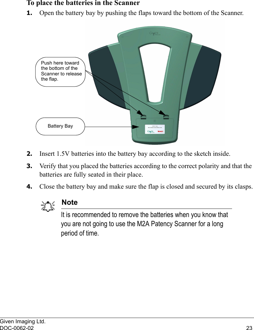 Given Imaging Ltd.DOC-0062-02 23To place the batteries in the Scanner1. Open the battery bay by pushing the flaps toward the bottom of the Scanner.2. Insert 1.5V batteries into the battery bay according to the sketch inside. 3. Verify that you placed the batteries according to the correct polarity and that the batteries are fully seated in their place.4. Close the battery bay and make sure the flap is closed and secured by its clasps.NoteIt is recommended to remove the batteries when you know that you are not going to use the M2A Patency Scanner for a long period of time.Push here towardthe bottom of theScanner to releasethe flap.Battery Bay