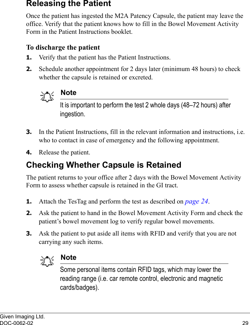 Given Imaging Ltd.DOC-0062-02 29Releasing the PatientOnce the patient has ingested the M2A Patency Capsule, the patient may leave the office. Verify that the patient knows how to fill in the Bowel Movement Activity Form in the Patient Instructions booklet.To discharge the patient1. Verify that the patient has the Patient Instructions.2. Schedule another appointment for 2 days later (minimum 48 hours) to check whether the capsule is retained or excreted. NoteIt is important to perform the test 2 whole days (48–72 hours) after ingestion.3. In the Patient Instructions, fill in the relevant information and instructions, i.e. who to contact in case of emergency and the following appointment.4. Release the patient.Checking Whether Capsule is RetainedThe patient returns to your office after 2 days with the Bowel Movement Activity Form to assess whether capsule is retained in the GI tract. 1. Attach the TesTag and perform the test as described on page 24.2. Ask the patient to hand in the Bowel Movement Activity Form and check the patient’s bowel movement log to verify regular bowel movements.3. Ask the patient to put aside all items with RFID and verify that you are not carrying any such items.NoteSome personal items contain RFID tags, which may lower the reading range (i.e. car remote control, electronic and magnetic cards/badges).