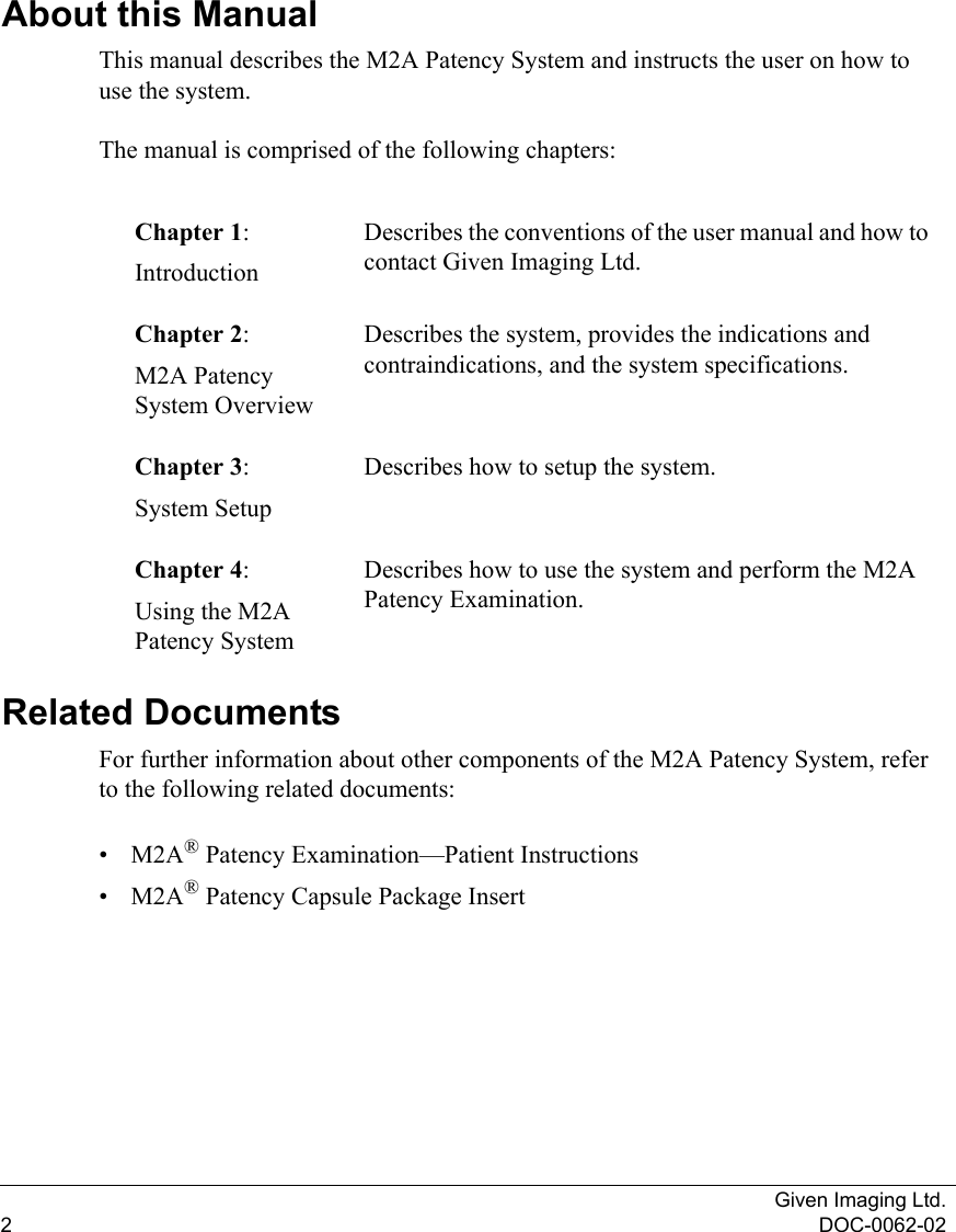 Given Imaging Ltd.2DOC-0062-02About this ManualThis manual describes the M2A Patency System and instructs the user on how to use the system.The manual is comprised of the following chapters:Related DocumentsFor further information about other components of the M2A Patency System, refer to the following related documents:•M2A® Patency Examination—Patient Instructions •M2A® Patency Capsule Package InsertChapter 1:IntroductionDescribes the conventions of the user manual and how to contact Given Imaging Ltd.Chapter 2:M2A Patency System OverviewDescribes the system, provides the indications and contraindications, and the system specifications.Chapter 3:System SetupDescribes how to setup the system.Chapter 4:Using the M2A Patency SystemDescribes how to use the system and perform the M2A Patency Examination.