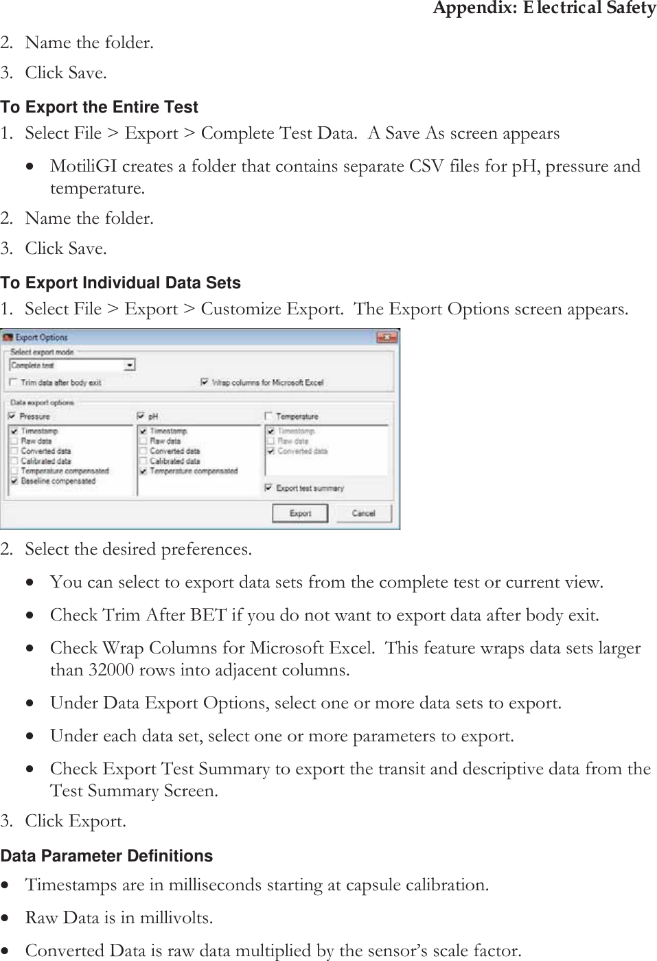 Appendix: Electrical Safety 2. Name the folder. 3. Click Save. To Export the Entire Test 1. Select File &gt; Export &gt; Complete Test Data.  A Save As screen appears xMotiliGI creates a folder that contains separate CSV files for pH, pressure and temperature. 2. Name the folder. 3. Click Save. To Export Individual Data Sets 1. Select File &gt; Export &gt; Customize Export.  The Export Options screen appears.  2. Select the desired preferences. xYou can select to export data sets from the complete test or current view. xCheck Trim After BET if you do not want to export data after body exit. xCheck Wrap Columns for Microsoft Excel.  This feature wraps data sets larger than 32000 rows into adjacent columns. xUnder Data Export Options, select one or more data sets to export. xUnder each data set, select one or more parameters to export. xCheck Export Test Summary to export the transit and descriptive data from the Test Summary Screen. 3. Click Export. Data Parameter Definitions xTimestamps are in milliseconds starting at capsule calibration. xRaw Data is in millivolts. xConverted Data is raw data multiplied by the sensor’s scale factor.   