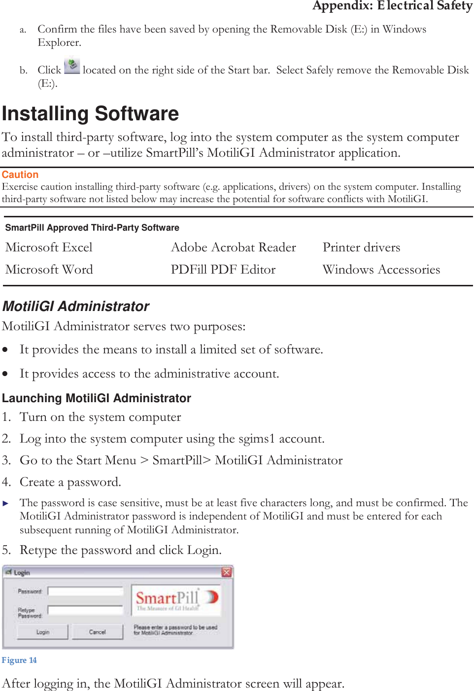 Appendix: Electrical Safety a. Confirm the files have been saved by opening the Removable Disk (E:) in Windows Explorer. b. Click   located on the right side of the Start bar.  Select Safely remove the Removable Disk (E:). Installing Software To install third-party software, log into the system computer as the system computer administrator – or –utilize SmartPill’s MotiliGI Administrator application. Caution Exercise caution installing third-party software (e.g. applications, drivers) on the system computer. Installing third-party software not listed below may increase the potential for software conflicts with MotiliGI. SmartPill Approved Third-Party Software Microsoft Excel Microsoft Word Adobe Acrobat Reader PDFill PDF Editor Printer drivers Windows Accessories MotiliGI Administrator MotiliGI Administrator serves two purposes: xIt provides the means to install a limited set of software.   xIt provides access to the administrative account. Launching MotiliGI Administrator 1. Turn on the system computer 2. Log into the system computer using the sgims1 account.  3. Go to the Start Menu &gt; SmartPill&gt; MotiliGI Administrator 4. Create a password.  ►The password is case sensitive, must be at least five characters long, and must be confirmed. The MotiliGI Administrator password is independent of MotiliGI and must be entered for each subsequent running of MotiliGI Administrator.  5. Retype the password and click Login.  Figure 14 After logging in, the MotiliGI Administrator screen will appear. 