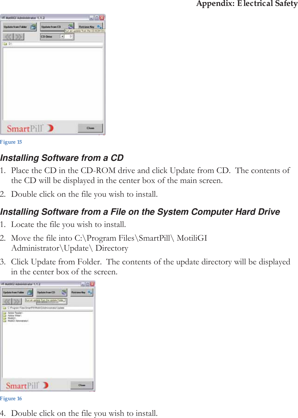 Appendix: Electrical Safety  Figure 15 Installing Software from a CD 1. Place the CD in the CD-ROM drive and click Update from CD.  The contents of the CD will be displayed in the center box of the main screen. 2. Double click on the file you wish to install.  Installing Software from a File on the System Computer Hard Drive 1. Locate the file you wish to install.  2. Move the file into C:\Program Files\SmartPill\ MotiliGI Administrator\Update\ Directory 3. Click Update from Folder.  The contents of the update directory will be displayed in the center box of the screen.  Figure 16 4. Double click on the file you wish to install. 