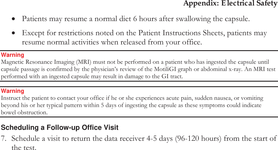 Appendix: Electrical Safety xPatients may resume a normal diet 6 hours after swallowing the capsule. xExcept for restrictions noted on the Patient Instructions Sheets, patients may resume normal activities when released from your office. Warning Magnetic Resonance Imaging (MRI) must not be performed on a patient who has ingested the capsule until capsule passage is confirmed by the physician’s review of the MotiliGI graph or abdominal x-ray. An MRI test performed with an ingested capsule may result in damage to the GI tract. Warning Instruct the patient to contact your office if he or she experiences acute pain, sudden nausea, or vomiting beyond his or her typical pattern within 5 days of ingesting the capsule as these symptoms could indicate bowel obstruction. Scheduling a Follow-up Office Visit 7. Schedule a visit to return the data receiver 4-5 days (96-120 hours) from the start of the test.   