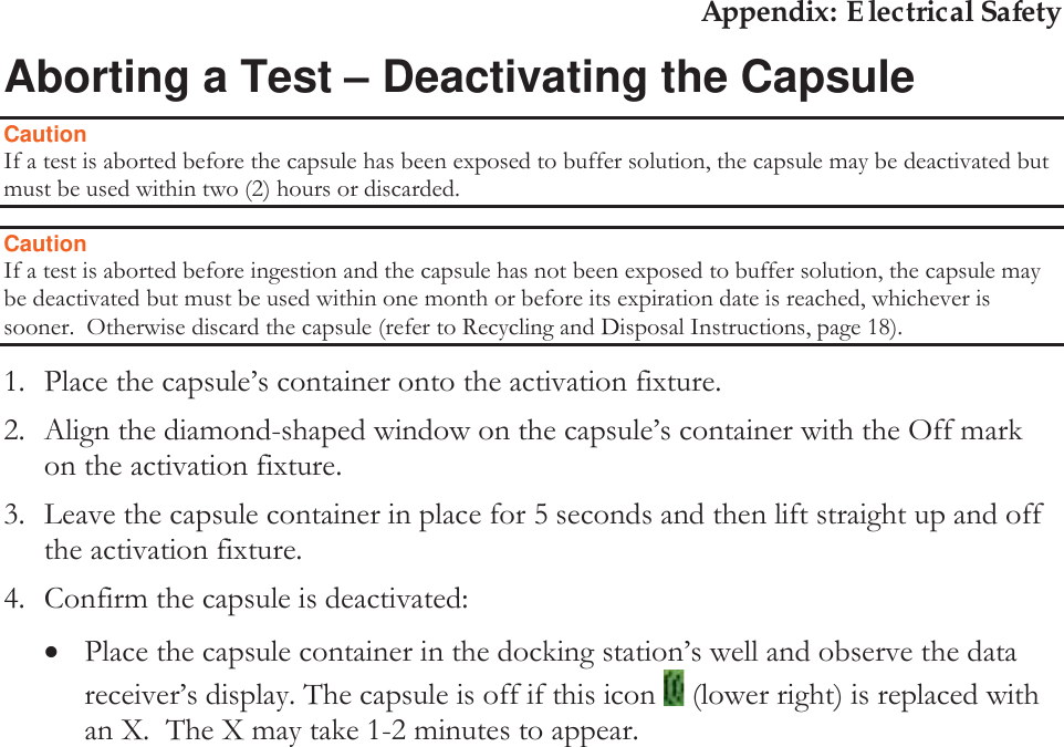Appendix: Electrical Safety Aborting a Test ± Deactivating the Capsule Caution If a test is aborted before the capsule has been exposed to buffer solution, the capsule may be deactivated but must be used within two (2) hours or discarded. Caution If a test is aborted before ingestion and the capsule has not been exposed to buffer solution, the capsule may be deactivated but must be used within one month or before its expiration date is reached, whichever is sooner.  Otherwise discard the capsule (refer to Recycling and Disposal Instructions, page 18). 1. Place the capsule’s container onto the activation fixture.  2. Align the diamond-shaped window on the capsule’s container with the Off mark on the activation fixture.  3. Leave the capsule container in place for 5 seconds and then lift straight up and off the activation fixture. 4. Confirm the capsule is deactivated: xPlace the capsule container in the docking station’s well and observe the data receiver’s display. The capsule is off if this icon   (lower right) is replaced with an X.  The X may take 1-2 minutes to appear.     