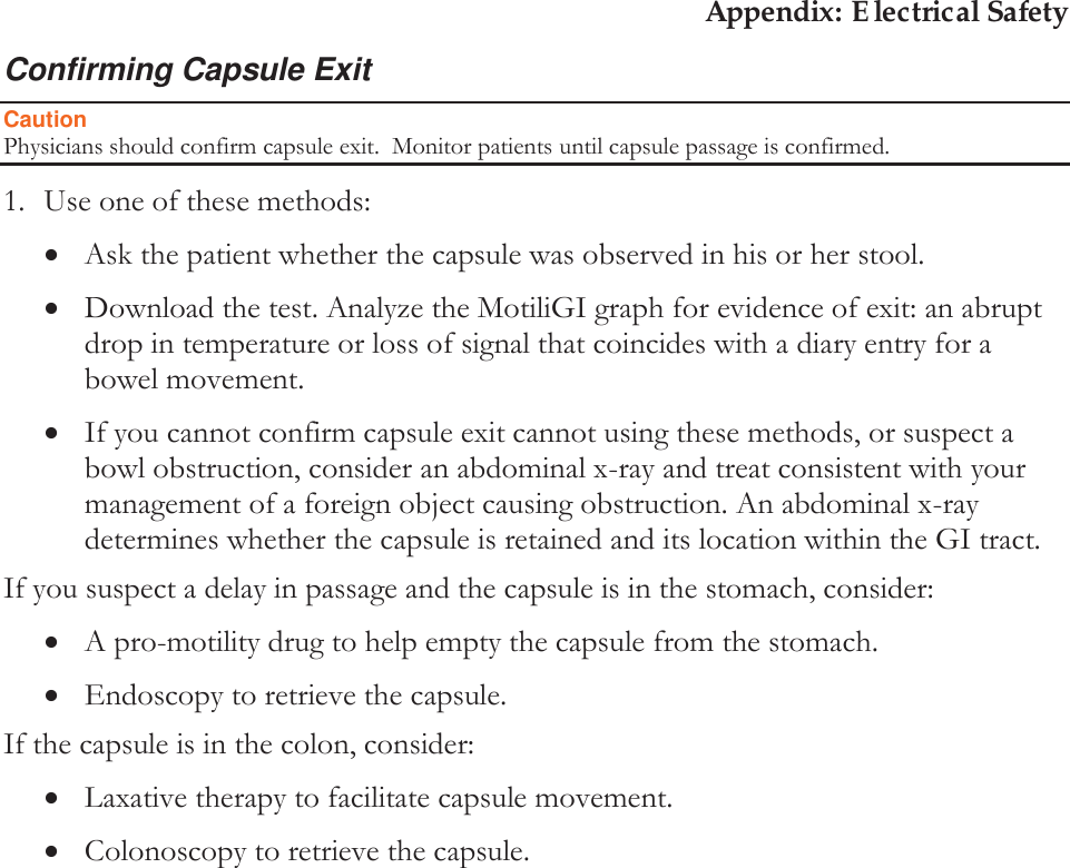 Appendix: Electrical Safety Confirming Capsule Exit Caution Physicians should confirm capsule exit.  Monitor patients until capsule passage is confirmed.  1. Use one of these methods: xAsk the patient whether the capsule was observed in his or her stool. xDownload the test. Analyze the MotiliGI graph for evidence of exit: an abrupt drop in temperature or loss of signal that coincides with a diary entry for a bowel movement. xIf you cannot confirm capsule exit cannot using these methods, or suspect a bowl obstruction, consider an abdominal x-ray and treat consistent with your management of a foreign object causing obstruction. An abdominal x-ray determines whether the capsule is retained and its location within the GI tract. If you suspect a delay in passage and the capsule is in the stomach, consider: xA pro-motility drug to help empty the capsule from the stomach. xEndoscopy to retrieve the capsule. If the capsule is in the colon, consider: xLaxative therapy to facilitate capsule movement. xColonoscopy to retrieve the capsule.   