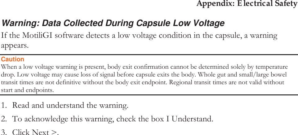 Appendix: Electrical Safety Warning: Data Collected During Capsule Low Voltage If the MotiliGI software detects a low voltage condition in the capsule, a warning appears. Caution When a low voltage warning is present, body exit confirmation cannot be determined solely by temperature drop. Low voltage may cause loss of signal before capsule exits the body. Whole gut and small/large bowel transit times are not definitive without the body exit endpoint. Regional transit times are not valid without start and endpoints. 1. Read and understand the warning. 2. To acknowledge this warning, check the box I Understand. 3. Click Next &gt;. 