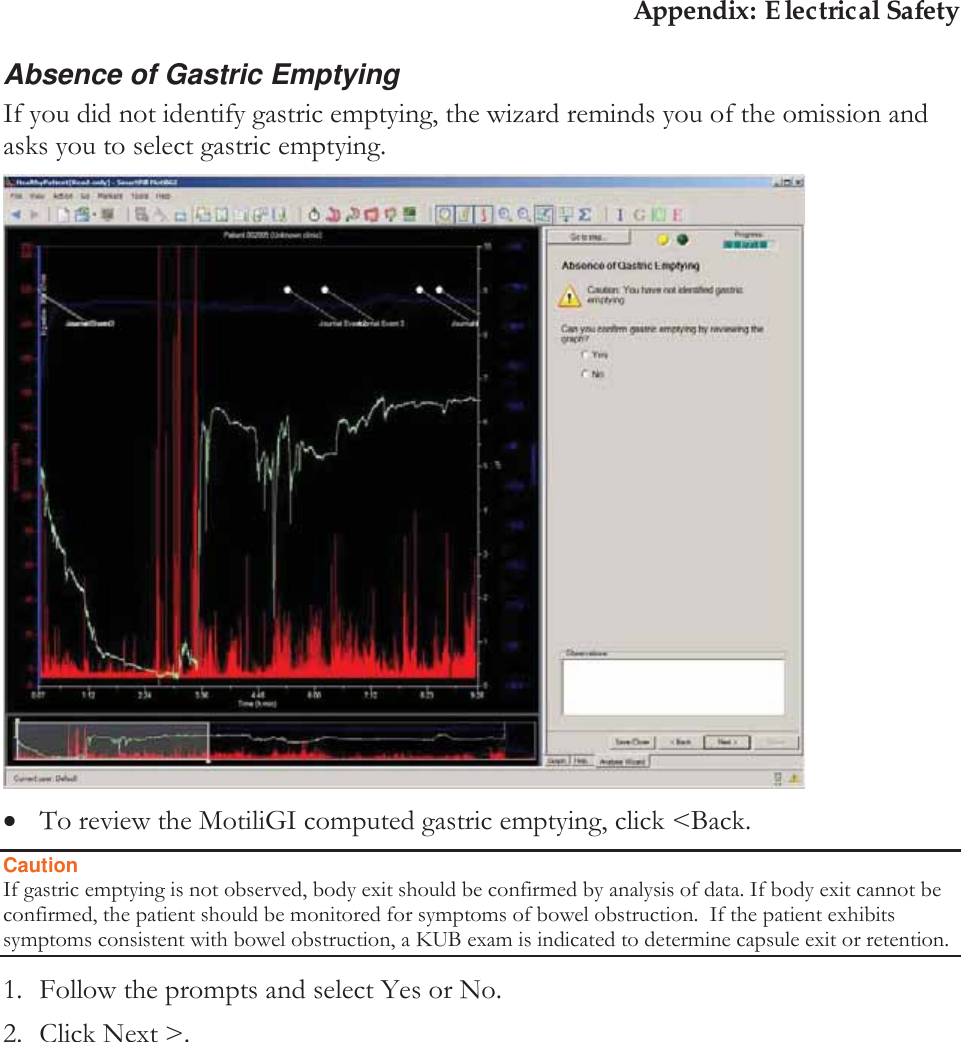 Appendix: Electrical Safety Absence of Gastric Emptying If you did not identify gastric emptying, the wizard reminds you of the omission and asks you to select gastric emptying.   xTo review the MotiliGI computed gastric emptying, click &lt;Back. Caution If gastric emptying is not observed, body exit should be confirmed by analysis of data. If body exit cannot be confirmed, the patient should be monitored for symptoms of bowel obstruction.  If the patient exhibits symptoms consistent with bowel obstruction, a KUB exam is indicated to determine capsule exit or retention. 1. Follow the prompts and select Yes or No. 2. Click Next &gt;. 