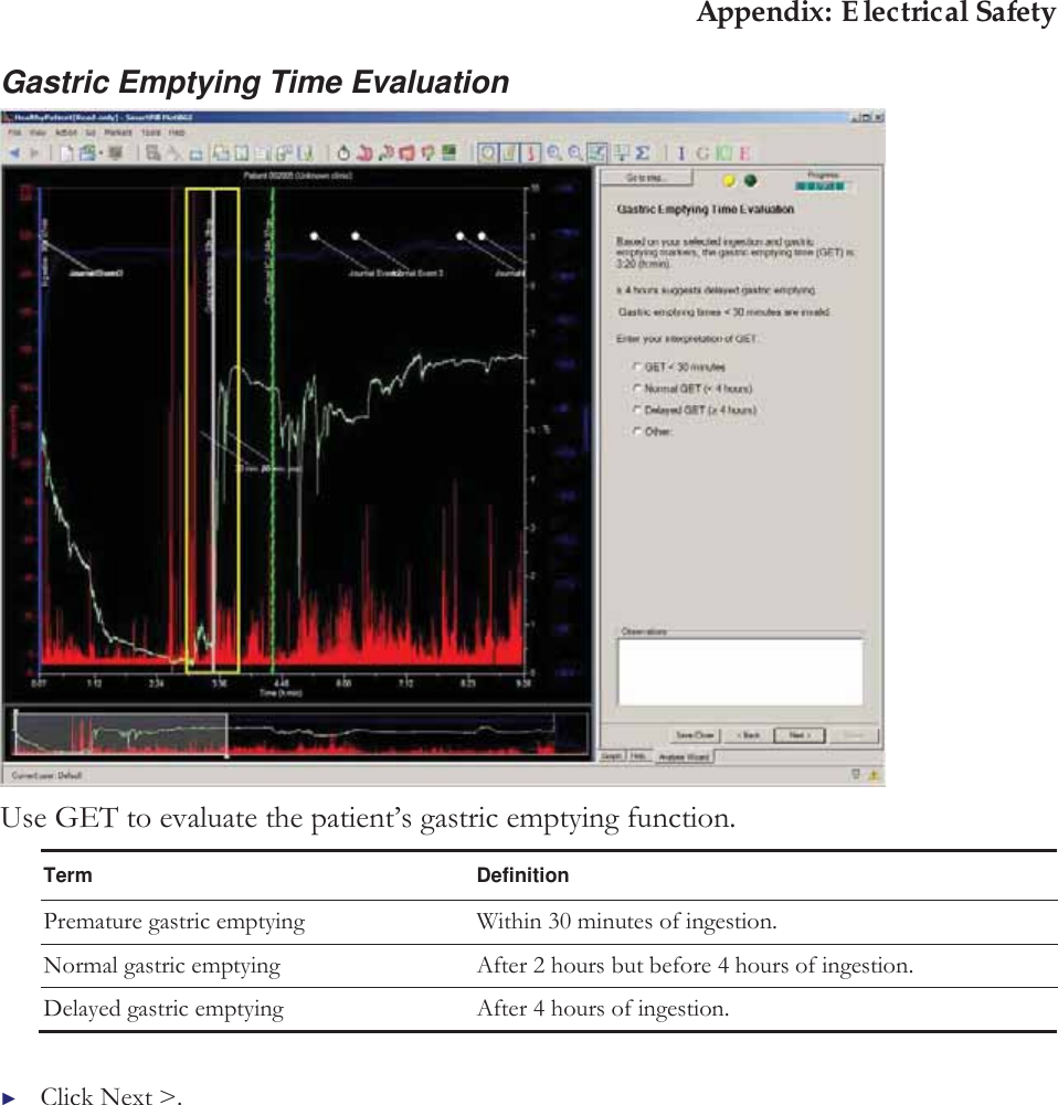 Appendix: Electrical Safety Gastric Emptying Time Evaluation  Use GET to evaluate the patient’s gastric emptying function. Term Definition Premature gastric emptying Within 30 minutes of ingestion. Normal gastric emptying After 2 hours but before 4 hours of ingestion. Delayed gastric emptying After 4 hours of ingestion.  ►Click Next &gt;. 