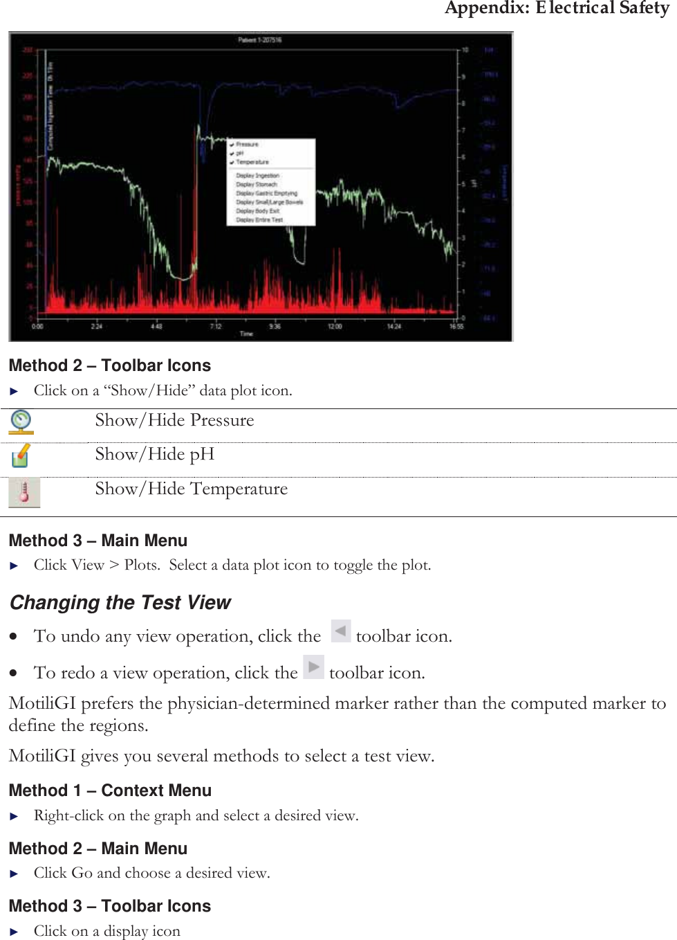 Appendix: Electrical Safety  Method 2 ± Toolbar Icons ►Click on a “Show/Hide” data plot icon.  Show/Hide Pressure  Show/Hide pH  Show/Hide Temperature Method 3 ± Main Menu ►Click View &gt; Plots.  Select a data plot icon to toggle the plot. Changing the Test View xTo undo any view operation, click the    toolbar icon. xTo redo a view operation, click the   toolbar icon. MotiliGI prefers the physician-determined marker rather than the computed marker to define the regions. MotiliGI gives you several methods to select a test view. Method 1 ± Context Menu►Right-click on the graph and select a desired view. Method 2 ± Main Menu ►Click Go and choose a desired view. Method 3 ± Toolbar Icons ►Click on a display icon 