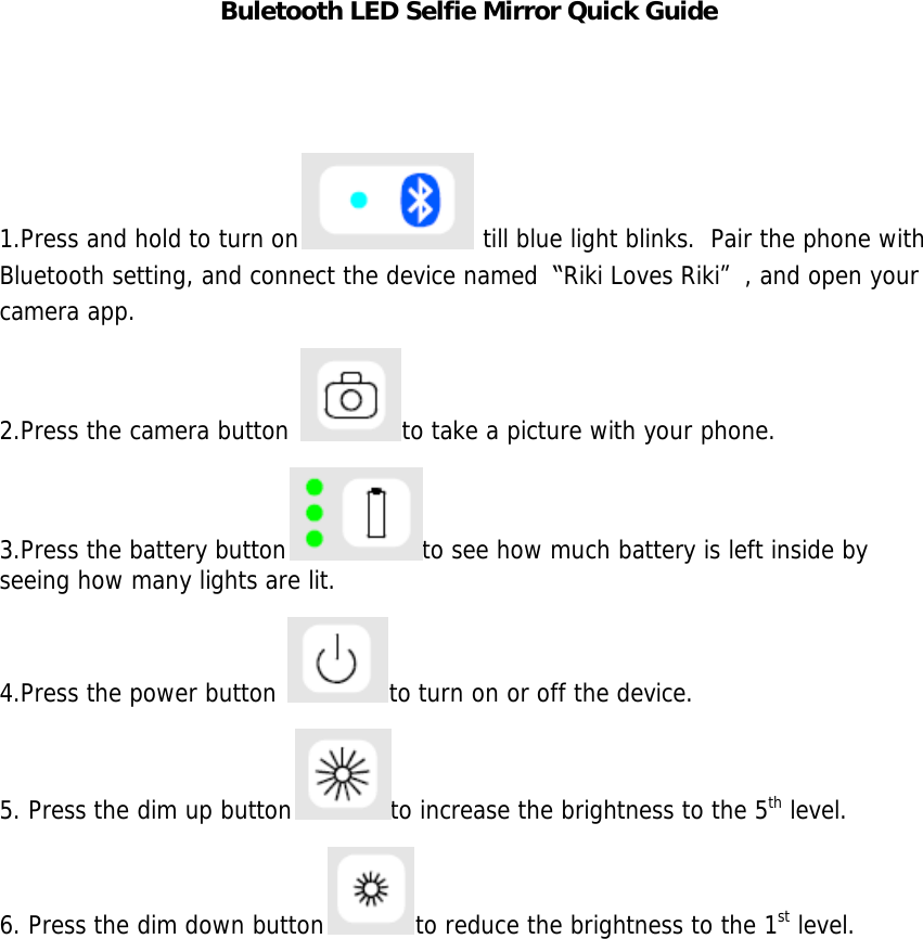 Buletooth LED Selfie Mirror Quick Guide   1.Press and hold to turn on  till blue light blinks.  Pair the phone with Bluetooth setting, and connect the device named  &ldquo;Riki Loves Riki&rdquo;, and open your camera app. 2.Press the camera button  to take a picture with your phone. 3.Press the battery button to see how much battery is left inside by seeing how many lights are lit. 4.Press the power button  to turn on or off the device. 5. Press the dim up button to increase the brightness to the 5th level. 6. Press the dim down button to reduce the brightness to the 1st level.     