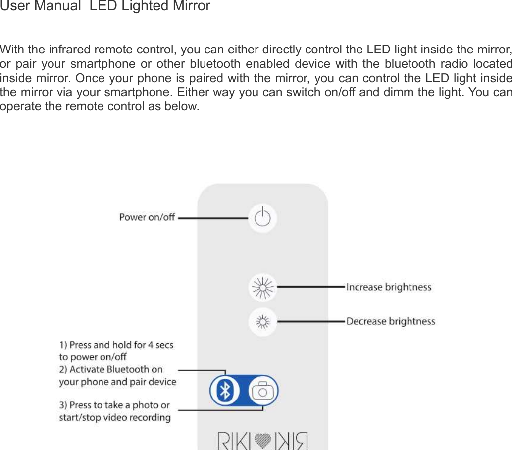 User Manual  LED Lighted MirrorWith the infrared remote control, you can either directly control the LED light inside the mirror,  or pair your smartphone or other bluetooth enabled device with the bluetooth radio located inside mirror. Once your phone is paired with the mirror, you can control the LED light inside the mirror via your smartphone. Either way you can switch on/off and dimm the light. You can operate the remote control as below.