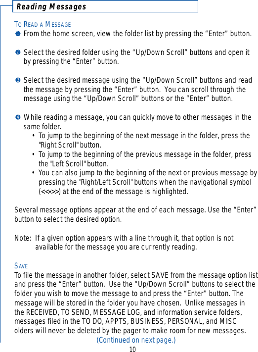 Reading MessagesTOREAD A MESSAGEFrom the home screen, view the folder list by pressing the “Enter” button.Select the desired folder using the “Up/Down Scroll” buttons and open it by pressing the “Enter” button.Select the desired message using the “Up/Down Scroll” buttons and read the message by pressing the “Enter” button.  You can scroll through the message using the “Up/Down Scroll” buttons or the “Enter” button.While reading a message, you can quickly move to other messages in the same folder.• To jump to the beginning of the next message in the folder, press the &quot;Right Scroll&quot; button.• To jump to the beginning of the previous message in the folder, press the &quot;Left Scroll&quot; button.• You can also jump to the beginning of the next or previous message bypressing the &quot;Right/Left Scroll&quot; buttons when the navigational symbol (&lt;&lt;•&gt;&gt;) at the end of the message is highlighted.Several message options appear at the end of each message. Use the “Enter”button to select the desired option.Note: If a given option appears with a line through it, that option is not available for the message you are currently reading.SAVETo file the message in another folder, select SAVE from the message option listand press the “Enter” button.  Use the “Up/Down Scroll” buttons to select thefolder you wish to move the message to and press the “Enter” button. Themessage will be stored in the folder you have chosen.  Unlike messages in the RECEIVED, TO SEND, MESSAGE LOG, and information service folders,messages filed in the TO DO, APPTS, BUSINESS, PERSONAL, and MISC olders will never be deleted by the pager to make room for new messages.(Continued on next page.)101234