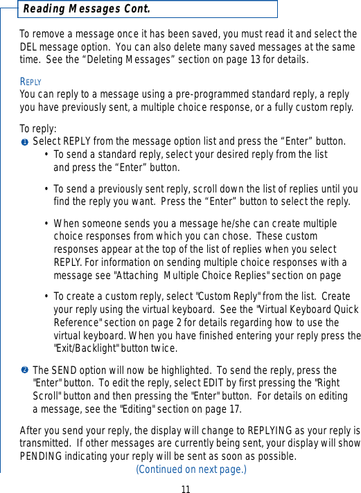 To remove a message once it has been saved, you must read it and select theDEL message option.  You can also delete many saved messages at the sametime.  See the “Deleting Messages” section on page 13 for details.REPLYYou can reply to a message using a pre-programmed standard reply, a replyyou have previously sent, a multiple choice response, or a fully custom reply.To reply:  Select REPLY from the message option list and press the “Enter” button. • To send a standard reply, select your desired reply from the list and press the “Enter” button.• To send a previously sent reply, scroll down the list of replies until you find the reply you want.  Press the “Enter” button to select the reply.•When someone sends you a message he/she can create multiple choice responses from which you can chose.  These custom responses appear at the top of the list of replies when you select REPLY. For information on sending multiple choice responses with a message see &quot;Attaching  Multiple Choice Replies&quot; section on page• To create a custom reply, select &quot;Custom Reply&quot; from the list.  Create your reply using the virtual keyboard.  See the &quot;Virtual Keyboard Quick Reference&quot; section on page 2 for details regarding how to use the virtual keyboard. When you have finished entering your reply press the&quot;Exit/Backlight&quot; button twice.The SEND option will now be highlighted.  To send the reply, press the &quot;Enter&quot; button.  To edit the reply, select EDIT by first pressing the &quot;Right Scroll&quot; button and then pressing the &quot;Enter&quot; button.  For details on editing a message, see the &quot;Editing&quot; section on page 17.After you send your reply, the display will change to REPLYING as your reply istransmitted.  If other messages are currently being sent, your display will showPENDING indicating your reply will be sent as soon as possible.(Continued on next page.)1211Reading Messages Cont.