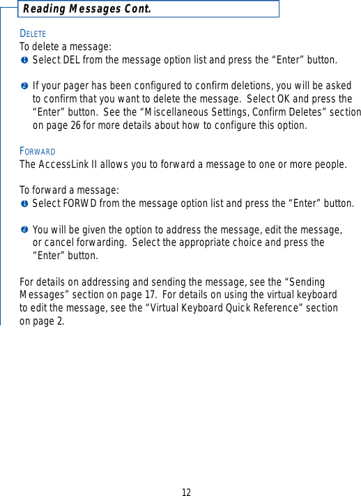 Reading Messages Cont.DELETETo delete a message:Select DEL from the message option list and press the “Enter” button.  If your pager has been configured to confirm deletions, you will be asked to confirm that you want to delete the message.  Select OK and press the “Enter” button.  See the “Miscellaneous Settings, Confirm Deletes” sectionon page 26 for more details about how to configure this option.FORWARDThe AccessLink II allows you to forward a message to one or more people.  To forward a message: Select FORWD from the message option list and press the “Enter” button.  You will be given the option to address the message, edit the message, or cancel forwarding.  Select the appropriate choice and press the “Enter” button.  For details on addressing and sending the message, see the “SendingMessages” section on page 17.  For details on using the virtual keyboardto edit the message, see the “Virtual Keyboard Quick Reference” section on page 2.121212