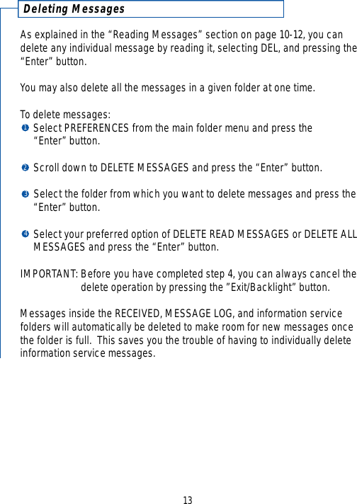 Deleting MessagesAs explained in the “Reading Messages” section on page 10-12, you candelete any individual message by reading it, selecting DEL, and pressing the“Enter” button.You may also delete all the messages in a given folder at one time. To delete messages:Select PREFERENCES from the main folder menu and press the “Enter” button.Scroll down to DELETE MESSAGES and press the “Enter” button.Select the folder from which you want to delete messages and press the “Enter” button.Select your preferred option of DELETE READ MESSAGES or DELETE ALL MESSAGES and press the “Enter” button.  IMPORTANT: Before you have completed step 4, you can always cancel the delete operation by pressing the ”Exit/Backlight” button. Messages inside the RECEIVED, MESSAGE LOG, and information service folders will automatically be deleted to make room for new messages oncethe folder is full.  This saves you the trouble of having to individually deleteinformation service messages.131234