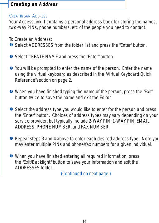 C reating an Addre s s143456712CREATINGAN ADDRESSYour AccessLink II contains a personal address book for storing the names,two-way PINs, phone numbers, etc of the people you need to contact.  To Create an Address:Select ADDRESSES from the folder list and press the &quot;Enter&quot; button.Select CREATE NAME and press the &quot;Enter&quot; button.You will be prompted to enter the name of the person.  Enter the name using the virtual keyboard as described in the &quot;Virtual Keyboard Quick Reference&quot;section on page 2.When you have finished typing the name of the person, press the &quot;Exit&quot; button twice to save the name and exit the Editor.Select the address type you would like to enter for the person and press the &quot;Enter&quot; button.  Choices of address types may vary depending on your service provider, but typically include 2-WAY PIN, 1-WAY PIN, EMAIL ADDRESS, PHONE NUMBER, and FAX NUMBER. Repeat steps 3 and 4 above to enter each desired address type.  Note you may enter multiple PINs and phone/fax numbers for a given individual.When you have finished entering all required information, press the &quot;Exit/Backlight&quot; button to save your information and exit the ADDRESSES folder. (Continued on next page.)