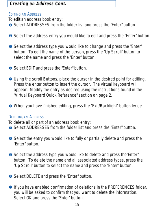 EDITING AN ADDRESSTo edit an address book entry:Select ADDRESSES from the folder list and press the &quot;Enter&quot; button.Select the address entry you would like to edit and press the &quot;Enter&quot; button.Select the address type you would like to change and press the &quot;Enter&quot; button.  To edit the name of the person, press the &quot;Up Scroll&quot; button to select the name and press the &quot;Enter&quot; button.Select EDIT and press the &quot;Enter&quot; button.Using the scroll Buttons, place the cursor in the desired point for editing.  Press the enter button to insert the cursor.  The virtual keyboard will appear.  Modify the entry as desired using the instructions found in the &quot;Virtual Keyboard Quick Reference&quot; section on page 2.When you have finished editing, press the &quot;Exit/Backlight&quot; button twice.DELETINGAN ADDRESSTo delete all or part of an address book entry:Select ADDRESSES from the folder list and press the &quot;Enter&quot; button.Select the entry you would like to fully or partially delete and press the &quot;Enter&quot; button.Select the address type you would like to delete and press the&quot;Enter&quot; button.  To delete the name and all associated address types, press the &quot;Up Scroll&quot; button to select the name and press the &quot;Enter&quot; button.Select DELETE and press the &quot;Enter&quot; button.If you have enabled confirmation of deletions in the PREFERENCES folder,you will be asked to confirm that you want to delete the information.  Select OK and press the &quot;Enter&quot; button.C r eating an Address Cont.1512345123456