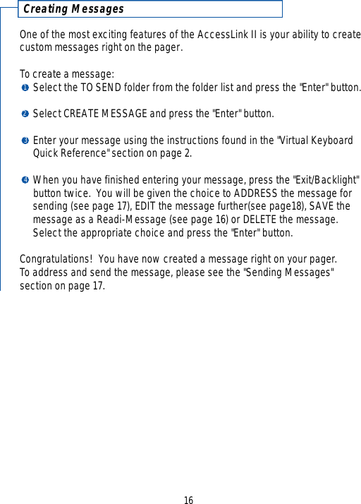 C r eating MessagesOne of the most exciting features of the AccessLink II is your ability to createcustom messages right on the pager.To create a message:Select the TO SEND folder from the folder list and press the &quot;Enter&quot; button.Select CREATE MESSAGE and press the &quot;Enter&quot; button.Enter your message using the instructions found in the &quot;Virtual KeyboardQuick Reference&quot; section on page 2.When you have finished entering your message, press the &quot;Exit/Backlight&quot; button twice.  You will be given the choice to ADDRESS the message for sending (see page 17), EDIT the message further(see page18), SAVE the message as a Readi-Message (see page 16) or DELETE the message.  Select the appropriate choice and press the &quot;Enter&quot; button.Congratulations!  You have now created a message right on your pager.To address and send the message, please see the &quot;Sending Messages&quot; section on page 17.161234