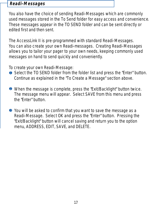 R e a d i - M e s s a g e sYou also have the choice of sending Readi-Messages which are commonlyused messages stored in the To Send folder for easy access and convenience.These messages appear in the TO SEND folder and can be sent directly oredited first and then sent.The AccessLink II is pre-programmed with standard Readi-Messages.  You can also create your own Readi-messages.  Creating Readi-Messagesallows you to tailor your pager to your own needs, keeping commonly usedmessages on hand to send quickly and conveniently.To create your own Readi-Message:Select the TO SEND folder from the folder list and press the &quot;Enter&quot; button.  Continue as explained in the &quot;To Create a Message&quot; section above.When the message is complete, press the &quot;Exit/Backlight&quot; button twice.  The message menu will appear.  Select SAVE from this menu and press the &quot;Enter&quot; button.You will be asked to confirm that you want to save the message as a Readi-Message.  Select OK and press the &quot;Enter&quot; button.  Pressing the &quot;Exit/Backlight&quot; button will cancel saving and return you to the option menu, ADDRESS, EDIT, SAVE, and DELETE.17123