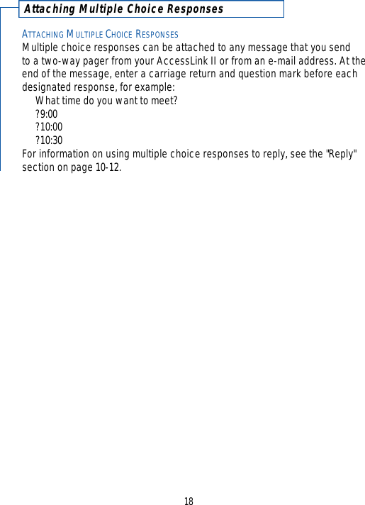 Attaching Multiple Choice ResponsesATTACHING MULTIPLE CHOICE RESPONSESMultiple choice responses can be attached to any message that you send to a two-way pager from your AccessLink II or from an e-mail address. At theend of the message, enter a carriage return and question mark before eachdesignated response, for example:What time do you want to meet??9:00?10:00?10:30For information on using multiple choice responses to reply, see the &quot;Reply&quot;section on page 10-12.18