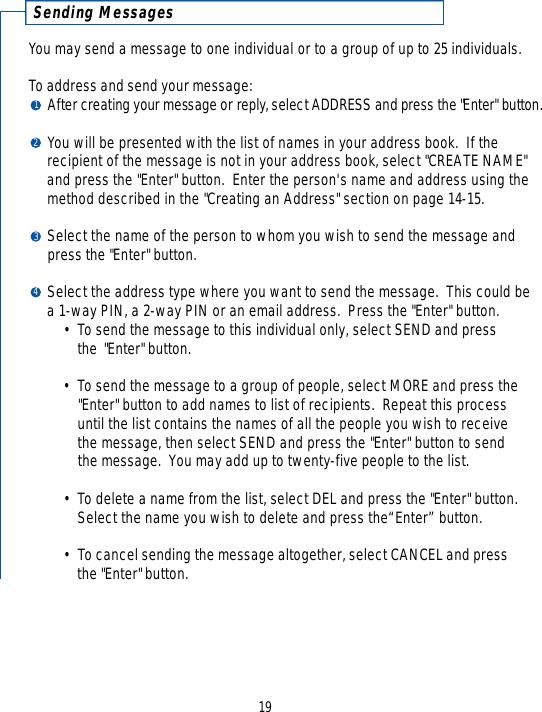 19Sending MessagesYou may send a message to one individual or to a group of up to 25 individuals.  To address and send your message: After creating your message or re p l y, select ADDRESS and press the &quot;Enter&quot; button.You will be presented with the list of names in your address book.  If the recipient of the message is not in your address book, select &quot;CREATE NAME&quot; and press the &quot;Enter&quot; button.  Enter the person&apos;s name and address using the method described in the &quot;Creating an Address&quot; section on page 14-15.Select the name of the person to whom you wish to send the message and press the &quot;Enter&quot; button.Select the address type where you want to send the message.  This could be a 1-way PIN, a 2-way PIN or an email address.  Press the &quot;Enter&quot; button.• To send the message to this individual only, select SEND and press the &quot;Enter&quot; button.  • To send the message to a group of people, select MORE and press the &quot;Enter&quot; button to add names to list of recipients.  Repeat this process until the list contains the names of all the people you wish to receive the message, then select SEND and press the &quot;Enter&quot; button to send the message.  You may add up to twenty-five people to the list.• To delete a name from the list, select DEL and press the &quot;Enter&quot; button.  Select the name you wish to delete and press the“Enter” button.• To cancel sending the message altogether, select CANCEL and press the &quot;Enter&quot; button.1234