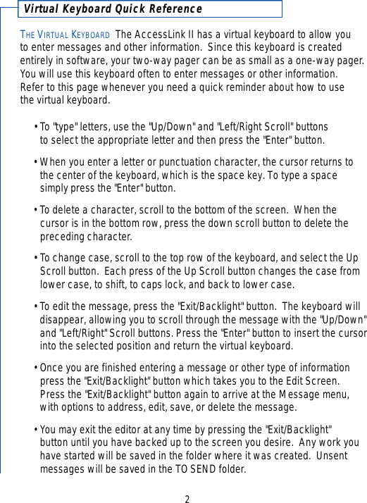 THE VIRTUAL KEYBOARD The AccessLink II has a virtual keyboard to allow you to enter messages and other information.  Since this keyboard is createdentirely in software, your two-way pager can be as small as a one-way pager.You will use this keyboard often to enter messages or other information.  Refer to this page whenever you need a quick reminder about how to use the virtual keyboard.• To &quot;type&quot; letters, use the &quot;Up/Down&quot; and &quot;Left/Right Scroll&quot; buttons to select the appropriate letter and then press the &quot;Enter&quot; button. •When you enter a letter or punctuation character, the cursor returns to the center of the keyboard, which is the space key. To type a space simply press the &quot;Enter&quot; button.• To delete a character, scroll to the bottom of the screen.  When the cursor is in the bottom row, press the down scroll button to delete the preceding character.• To change case, scroll to the top row of the keyboard, and select the Up Scroll button.  Each press of the Up Scroll button changes the case from lower case, to shift, to caps lock, and back to lower case.• To edit the message, press the &quot;Exit/Backlight&quot; button.  The keyboard will disappear, allowing you to scroll through the message with the &quot;Up/Down&quot;and &quot;Left/Right&quot; Scroll buttons. Press the &quot;Enter&quot; button to insert the cursorinto the selected position and return the virtual keyboard.•Once you are finished entering a message or other type of informationpress the &quot;Exit/Backlight&quot; button which takes you to the Edit Screen.  Press the &quot;Exit/Backlight&quot; button again to arrive at the Message menu, with options to address, edit, save, or delete the message.• You may exit the editor at any time by pressing the &quot;Exit/Backlight&quot; button until you have backed up to the screen you desire.  Any work you have started will be saved in the folder where it was created.  Unsent messages will be saved in the TO SEND folder.2Vi rtual Keyboard Quick Refere n c e