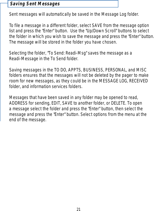 Saving Sent MessagesSent messages will automatically be saved in the Message Log folder.To file a message in a different folder, select SAVE from the message optionlist and press the &quot;Enter&quot; button.  Use the &quot;Up/Down Scroll&quot; buttons to selectthe folder in which you wish to save the message and press the &quot;Enter&quot; button.The message will be stored in the folder you have chosen.  Selecting the folder, &quot;To Send: Readi-Msg&quot; saves the message as a Readi-Message in the To Send folder.Saving messages in the TO DO, APPTS, BUSINESS, PERSONAL, and MISCfolders ensures that the messages will not be deleted by the pager to makeroom for new messages, as they could be in the MESSAGE LOG, RECEIVEDfolder, and information services folders.Messages that have been saved in any folder may be opened to read,ADDRESS for sending, EDIT, SAVE to another folder, or DELETE. To open a message select the folder and press the &quot;Enter&quot; button, then select the message and press the &quot;Enter&quot; button. Select options from the menu at the end of the message. 21