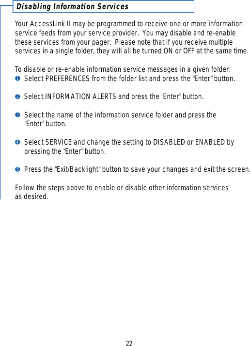 Disabling Information Serv i c e sYour AccessLink II may be programmed to receive one or more informationservice feeds from your service provider.  You may disable and re-enablethese services from your pager.  Please note that if you receive multiple services in a single folder, they will all be turned ON or OFF at the same time.  To disable or re-enable information service messages in a given folder: Select PREFERENCES from the folder list and press the &quot;Enter&quot; button.Select INFORMATION ALERTS and press the &quot;Enter&quot; button.  Select the name of the information service folder and press the &quot;Enter&quot; button.Select SERVICE and change the setting to DISABLED or ENABLED by pressing the &quot;Enter&quot; button.Press the &quot;Exit/Backlight&quot; button to save your changes and exit the screen.Follow the steps above to enable or disable other information services as desired.1234522