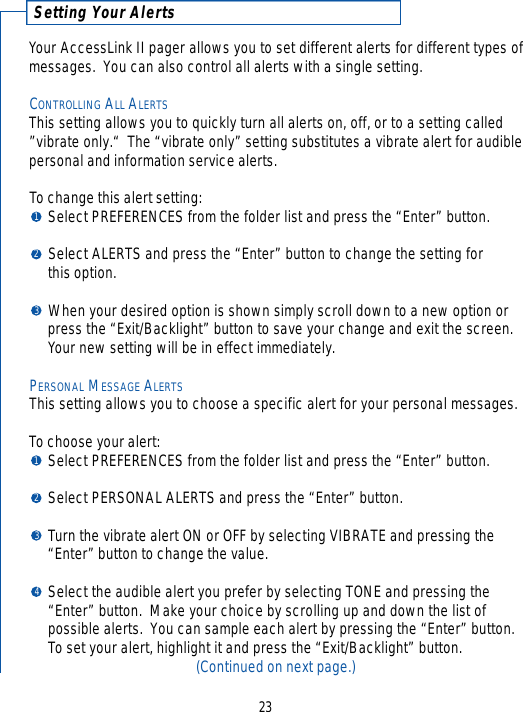 Setting Your Alert sYour AccessLink II pager allows you to set different alerts for different types ofmessages.  You can also control all alerts with a single setting.CONTROLLING ALL ALERTSThis setting allows you to quickly turn all alerts on, off, or to a setting called”vibrate only.“  The “vibrate only” setting substitutes a vibrate alert for audiblepersonal and information service alerts.  To change this alert setting:Select PREFERENCES from the folder list and press the “Enter” button.Select ALERTS and press the “Enter” button to change the setting for this option.When your desired option is shown simply scroll down to a new option or press the “Exit/Backlight” button to save your change and exit the screen.  Your new setting will be in effect immediately.PERSONAL MESSAGE ALERTSThis setting allows you to choose a specific alert for your personal messages.   To choose your alert:Select PREFERENCES from the folder list and press the “Enter” button.Select PERSONAL ALERTS and press the “Enter” button.Turn the vibrate alert ON or OFF by selecting VIBRATE and pressing the “Enter” button to change the value.Select the audible alert you prefer by selecting TONE and pressing the “Enter” button.  Make your choice by scrolling up and down the list of possible alerts.  You can sample each alert by pressing the “Enter” button.  To set your alert, highlight it and press the “Exit/Backlight” button.(Continued on next page.)232312341