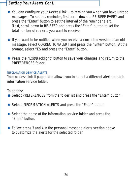 Setting Your Alerts Cont.You can configure your AccessLink II to remind you when you have unread messages.  To set this reminder, first scroll down to RE-BEEP EVERY and press the “Enter” button to set the interval of the reminder alert.  Next, scroll down to RE-BEEP and press the “Enter” button to set the total number of realerts you want to receive.If you want to be notified when you receive a corrected version of an old message, select CORRECTIONALERT and press the “Enter” button.  At the prompt, select YES and press the “Enter” button.Press the “Exit/Backlight” button to save your changes and return to the PREFERENCES folder.INFORMATION SERVICE ALERTSYour AccessLink II pager also allows you to select a different alert for eachinformation service folder.To do this:Select PREFERENCES from the folder list and press the “Enter” button.Select INFORMATION ALERTS and press the “Enter” button.Select the name of the information service folder and press the “Enter” button.Follow steps 3 and 4 in the personal message alerts section above to customize the alerts for the selected folder.241234765