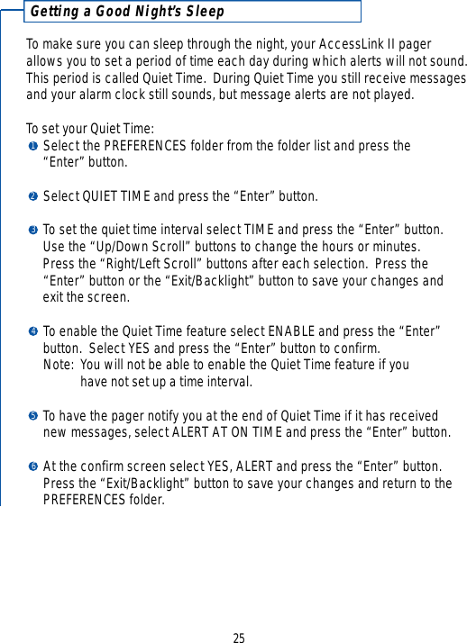 25Getting a Good Night’s SleepTo make sure you can sleep through the night, your AccessLink II pagerallows you to set a period of time each day during which alerts will not sound.This period is called Quiet Time.  During Quiet Time you still receive messagesand your alarm clock still sounds, but message alerts are not played.  To set your Quiet Time:Select the PREFERENCES folder from the folder list and press the “Enter” button.Select QUIET TIME and press the “Enter” button.To set the quiet time interval select TIME and press the “Enter” button.  Use the “Up/Down Scroll” buttons to change the hours or minutes.  Press the “Right/Left Scroll” buttons after each selection.  Press the “Enter” button or the “Exit/Backlight” button to save your changes and exit the screen.  To enable the Quiet Time feature select ENABLE and press the “Enter” button.  Select YES and press the “Enter” button to confirm.  Note: You will not be able to enable the Quiet Time feature if you have not set up a time interval.To have the pager notify you at the end of Quiet Time if it has received new messages, select ALERT AT ON TIME and press the “Enter” button.  At the confirm screen select YES, ALERT and press the “Enter” button.Press the “Exit/Backlight” button to save your changes and return to the PREFERENCES folder.123456