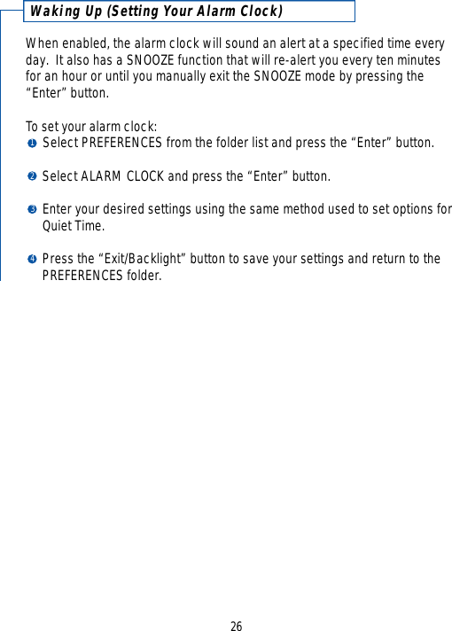 26Waking Up (Setting Your Alarm Clock)When enabled, the alarm clock will sound an alert at a specified time everyday.  It also has a SNOOZE function that will re-alert you every ten minutes for an hour or until you manually exit the SNOOZE mode by pressing the“Enter” button.  To set your alarm clock:Select PREFERENCES from the folder list and press the “Enter” button.Select ALARM CLOCK and press the “Enter” button.Enter your desired settings using the same method used to set options for Quiet Time.Press the “Exit/Backlight” button to save your settings and return to the PREFERENCES folder.1234