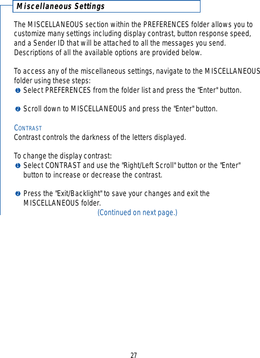 Miscellaneous SettingsThe MISCELLANEOUS section within the PREFERENCES folder allows you to customize many settings including display contrast, button response speed,and a Sender ID that will be attached to all the messages you send.Descriptions of all the available options are provided below.To access any of the miscellaneous settings, navigate to the MISCELLANEOUSfolder using these steps:Select PREFERENCES from the folder list and press the &quot;Enter&quot; button.Scroll down to MISCELLANEOUS and press the &quot;Enter&quot; button.CONTRASTContrast controls the darkness of the letters displayed.  To change the display contrast:Select CONTRAST and use the &quot;Right/Left Scroll&quot; button or the &quot;Enter&quot; button to increase or decrease the contrast. Press the &quot;Exit/Backlight&quot; to save your changes and exit the MISCELLANEOUS folder.(Continued on next page.)271212