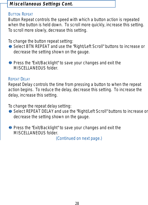 Miscellaneous Settings Cont.BUTTON REPEATButton Repeat controls the speed with which a button action is repeatedwhen the button is held down.  To scroll more quickly, increase this setting.  To scroll more slowly, decrease this setting.  To change the button repeat setting:Select BTN REPEAT and use the &quot;Right/Left Scroll&quot; buttons to increase or decrease the setting shown on the gauge.  Press the &quot;Exit/Backlight&quot; to save your changes and exit the MISCELLANEOUS folder.REPEAT DELAYRepeat Delay controls the time from pressing a button to when the repeataction begins.  To reduce the delay, decrease this setting.  To increase thedelay, increase this setting.  To change the repeat delay setting:Select REPEAT DELAY and use the &quot;Right/Left Scroll&quot; buttons to increase or decrease the setting shown on the gauge.  Press the &quot;Exit/Backlight&quot; to save your changes and exit the MISCELLANEOUS folder.(Continued on next page.)281212