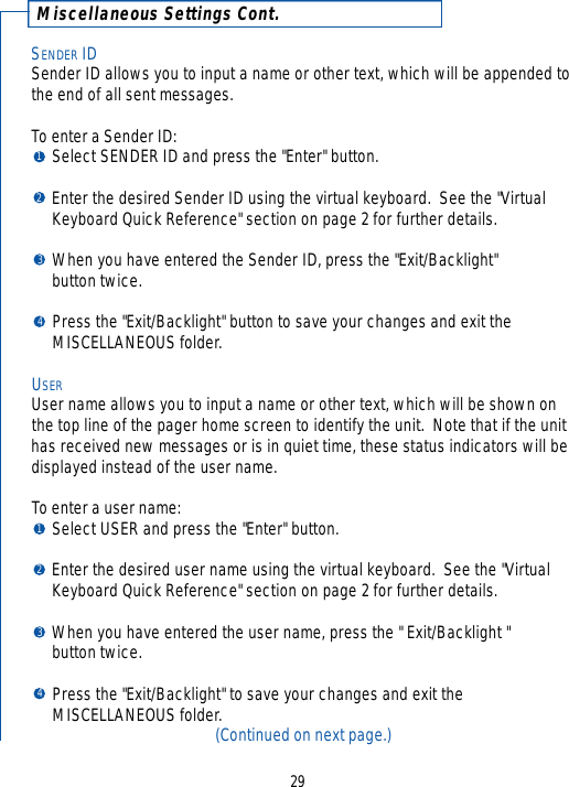 Miscellaneous Settings Cont.SENDER IDSender ID allows you to input a name or other text, which will be appended tothe end of all sent messages.  To enter a Sender ID:Select SENDER ID and press the &quot;Enter&quot; button.Enter the desired Sender ID using the virtual keyboard.  See the &quot;Virtual Keyboard Quick Reference&quot; section on page 2 for further details.When you have entered the Sender ID, press the &quot;Exit/Backlight&quot; button twice.Press the &quot;Exit/Backlight&quot; button to save your changes and exit the MISCELLANEOUS folder.USERUser name allows you to input a name or other text, which will be shown onthe top line of the pager home screen to identify the unit.  Note that if the unithas received new messages or is in quiet time, these status indicators will bedisplayed instead of the user name.  To enter a user name:Select USER and press the &quot;Enter&quot; button.Enter the desired user name using the virtual keyboard.  See the &quot;Virtual Keyboard Quick Reference&quot; section on page 2 for further details.When you have entered the user name, press the &quot; Exit/Backlight &quot; button twice.Press the &quot;Exit/Backlight&quot; to save your changes and exit the MISCELLANEOUS folder.(Continued on next page.)2912341234