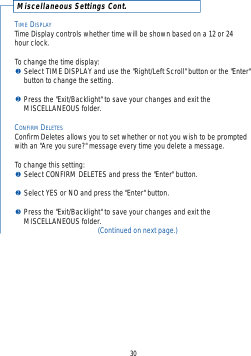 Miscellaneous Settings Cont.TIME DISPLAYTime Display controls whether time will be shown based on a 12 or 24 hour clock.  To change the time display:Select TIME DISPLAY and use the &quot;Right/Left Scroll&quot; button or the &quot;Enter&quot; button to change the setting.Press the &quot;Exit/Backlight&quot; to save your changes and exit the MISCELLANEOUS folder.CONFIRM DELETESConfirm Deletes allows you to set whether or not you wish to be promptedwith an &quot;Are you sure?&quot; message every time you delete a message.  To change this setting:Select CONFIRM DELETES and press the &quot;Enter&quot; button.Select YES or NO and press the &quot;Enter&quot; button.  Press the &quot;Exit/Backlight&quot; to save your changes and exit the MISCELLANEOUS folder.(Continued on next page.)3012123