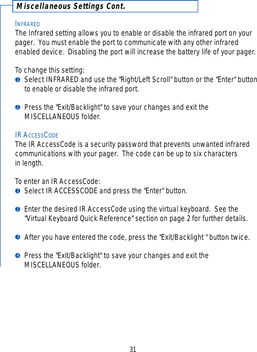 Miscellaneous Settings Cont.INFRAREDThe Infrared setting allows you to enable or disable the infrared port on yourpager.  You must enable the port to communicate with any other infraredenabled device.  Disabling the port will increase the battery life of your pager.To change this setting:Select INFRARED and use the &quot;Right/Left Scroll&quot; button or the &quot;Enter&quot; buttonto enable or disable the infrared port.Press the &quot;Exit/Backlight&quot; to save your changes and exit the MISCELLANEOUS folder.IR ACCESSCODEThe IR AccessCode is a security password that prevents unwanted infraredcommunications with your pager.  The code can be up to six characters in length.  To enter an IR AccessCode:Select IR ACCESSCODE and press the &quot;Enter&quot; button.Enter the desired IR AccessCode using the virtual keyboard.  See the &quot;Virtual Keyboard Quick Reference&quot; section on page 2 for further details.After you have entered the code, press the &quot;Exit/Backlight &quot; button twice.Press the &quot;Exit/Backlight&quot; to save your changes and exit the MISCELLANEOUS folder.31123412