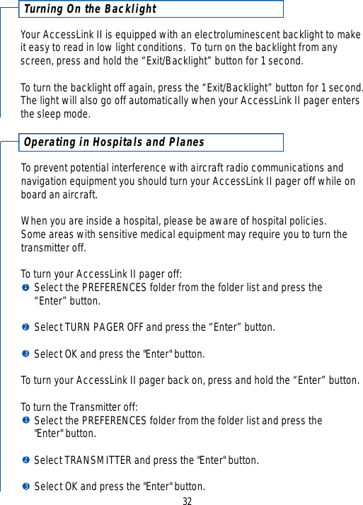Tu r ning On the BacklightYour AccessLink II is equipped with an electroluminescent backlight to make it easy to read in low light conditions.  To turn on the backlight from anyscreen, press and hold the “Exit/Backlight” button for 1 second.To turn the backlight off again, press the “Exit/Backlight” button for 1 second.  The light will also go off automatically when your AccessLink II pager entersthe sleep mode.32Operating in Hospitals and PlanesTo prevent potential interference with aircraft radio communications and navigation equipment you should turn your AccessLink II pager off while onboard an aircraft.  When you are inside a hospital, please be aware of hospital policies.  Some areas with sensitive medical equipment may require you to turn thetransmitter off.To turn your AccessLink II pager off:Select the PREFERENCES folder from the folder list and press the “Enter” button.Select TURN PAGER OFF and press the “Enter” button.Select OK and press the &quot;Enter&quot; button.To turn your AccessLink II pager back on, press and hold the “Enter” button.To turn the Transmitter off:Select the PREFERENCES folder from the folder list and press the &quot;Enter&quot; button.Select TRANSMITTER and press the &quot;Enter&quot; button.Select OK and press the &quot;Enter&quot; button.123123