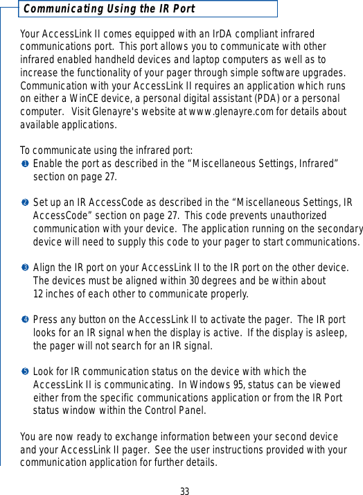 Communicating Using the IR PortYour AccessLink II comes equipped with an IrDA compliant infrared communications port.  This port allows you to communicate with other infrared enabled handheld devices and laptop computers as well as toincrease the functionality of your pager through simple software upgrades.Communication with your AccessLink II requires an application which runs on either a WinCE device, a personal digital assistant (PDA) or a personal computer.   Visit Glenayre&apos;s website at www.glenayre.com for details aboutavailable applications.To communicate using the infrared port:Enable the port as described in the “Miscellaneous Settings, Infrared” section on page 27.Set up an IR AccessCode as described in the “Miscellaneous Settings, IR AccessCode” section on page 27.  This code prevents unauthorized communication with your device.  The application running on the secondarydevice will need to supply this code to your pager to start communications.Align the IR port on your AccessLink II to the IR port on the other device.  The devices must be aligned within 30 degrees and be within about 12 inches of each other to communicate properly.Press any button on the AccessLink II to activate the pager.  The IR portlooks for an IR signal when the display is active.  If the display is asleep, the pager will not search for an IR signal.Look for IR communication status on the device with which the AccessLink II is communicating.  In Windows 95, status can be viewed either from the specific communications application or from the IR Portstatus window within the Control Panel.You are now ready to exchange information between your second device and your AccessLink II pager.  See the user instructions provided with yourcommunication application for further details.3312345
