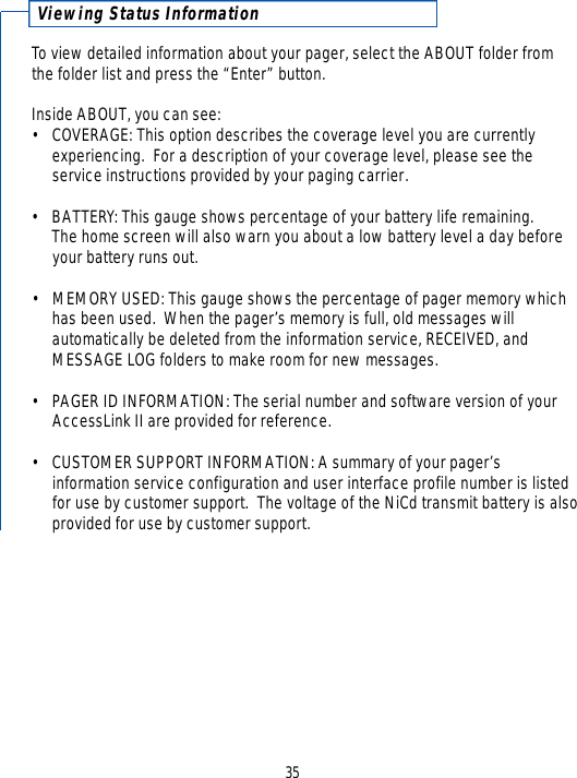 35Viewing Status Inform a t i o nTo view detailed information about your pager, select the ABOUT folder fromthe folder list and press the “Enter” button.  Inside ABOUT, you can see: •COVERAGE: This option describes the coverage level you are currently experiencing.  For a description of your coverage level, please see the service instructions provided by your paging carrier.• BATTERY: This gauge shows percentage of your battery life remaining.  The home screen will also warn you about a low battery level a day beforeyour battery runs out. •MEMORY USED: This gauge shows the percentage of pager memory which has been used.  When the pager’s memory is full, old messages will automatically be deleted from the information service, RECEIVED, and MESSAGE LOG folders to make room for new messages.• PAGER ID INFORMATION: The serial number and software version of your AccessLink II are provided for reference.• CUSTOMER SUPPORT INFORMATION: A summary of your pager’sinformation service configuration and user interface profile number is listed for use by customer support.  The voltage of the NiCd transmit battery is alsoprovided for use by customer support.