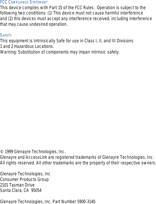 FCC COMPLIANCE STATEMENTThis device complies with Part 15 of the FCC Rules.  Operation is subject to the following two conditions: (1) This device must not cause harmful interference and (2) this devices must accept any interference received, including interferencethat may cause undesired operation.SAFETYThis equipment is Intrinsically Safe for use in Class I, II, and III Divisions 1 and 2 Hazardous Locations.Warning: Substitution of components may impair intrinsic safety.© 1999 Glenayre Technologies, Inc. Glenayre and AccessLink are registered trademarks of Glenayre Technologies, Inc. All rights reserved. All other trademarks are the property of their respective owners.Glenayre Technologies, IncConsumer Products Group2101 Tasman Drive Santa Clara, CA  95054Glenayre Technologies, Inc. Part Number 5900-3140